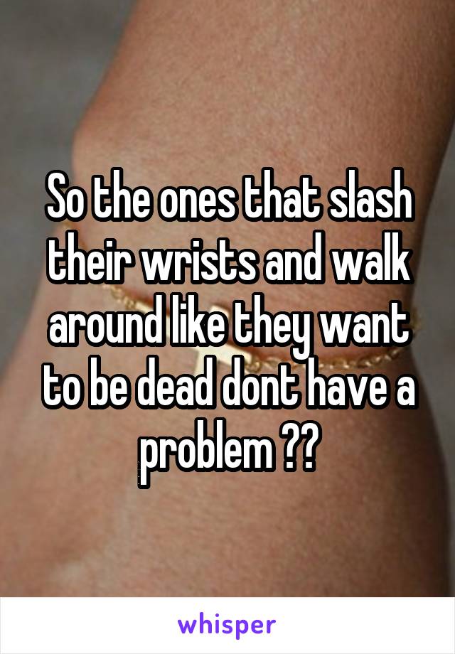So the ones that slash their wrists and walk around like they want to be dead dont have a problem ??