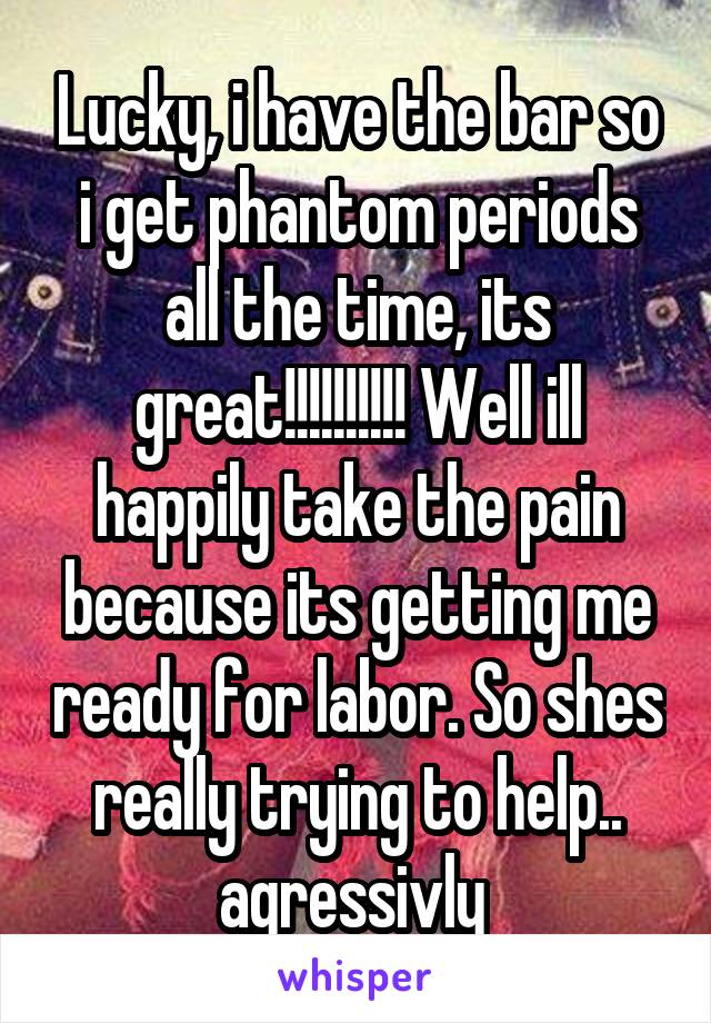 Lucky, i have the bar so i get phantom periods all the time, its great!!!!!!!!!! Well ill happily take the pain because its getting me ready for labor. So shes really trying to help.. agressivly 