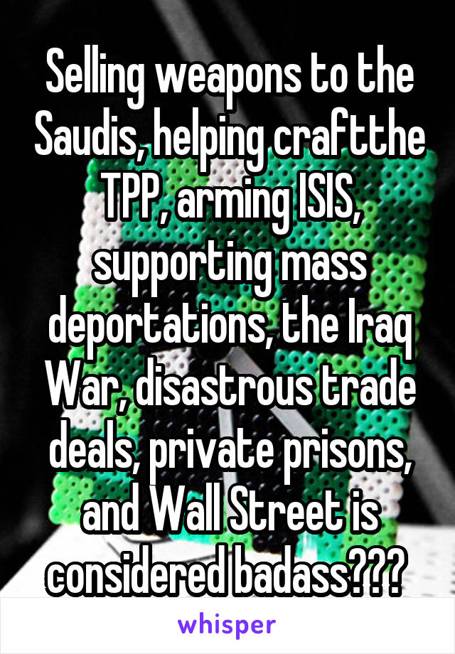 Selling weapons to the Saudis, helping craftthe TPP, arming ISIS, supporting mass deportations, the Iraq War, disastrous trade deals, private prisons, and Wall Street is considered badass??? 