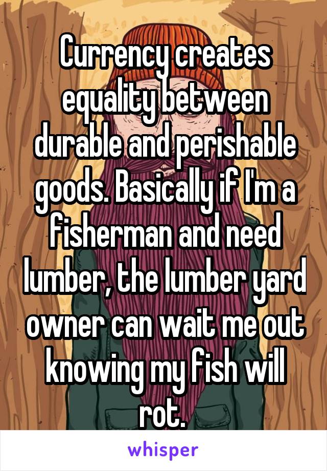 Currency creates equality between durable and perishable goods. Basically if I'm a fisherman and need lumber, the lumber yard owner can wait me out knowing my fish will rot. 