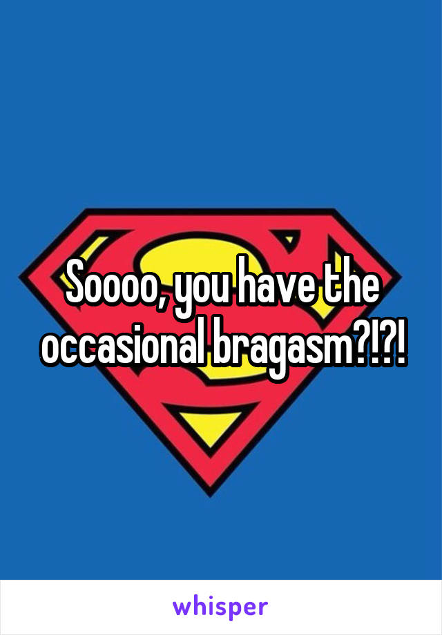 Soooo, you have the occasional bragasm?!?!