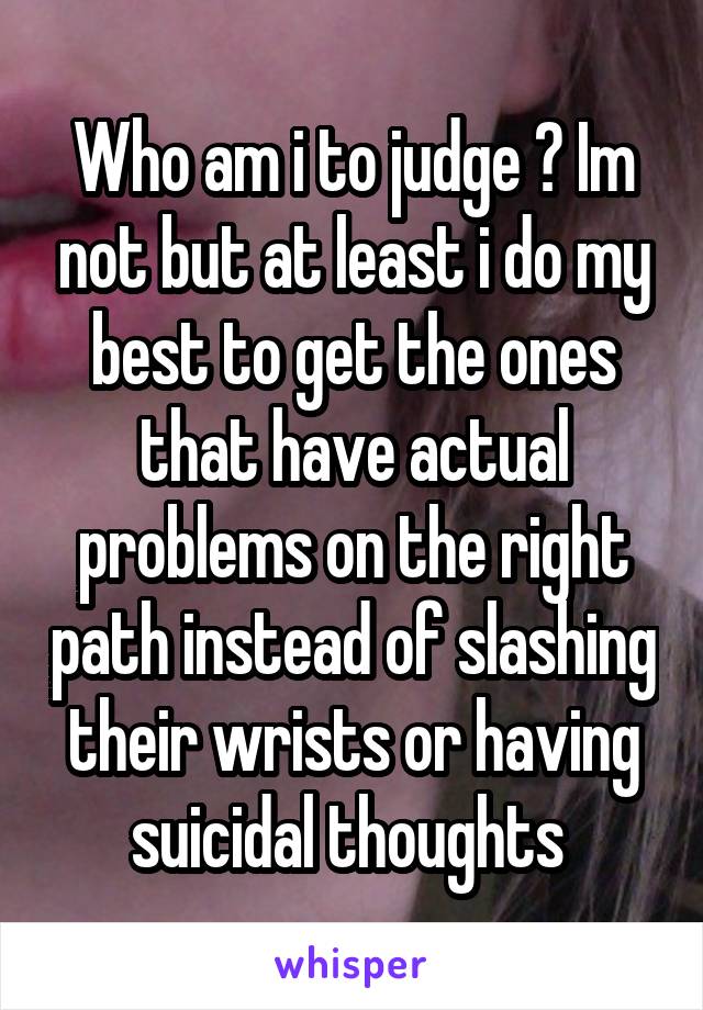 Who am i to judge ? Im not but at least i do my best to get the ones that have actual problems on the right path instead of slashing their wrists or having suicidal thoughts 