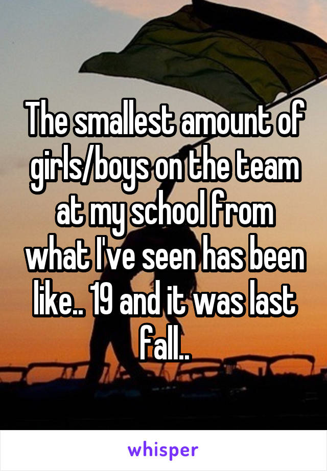 The smallest amount of girls/boys on the team at my school from what I've seen has been like.. 19 and it was last fall..