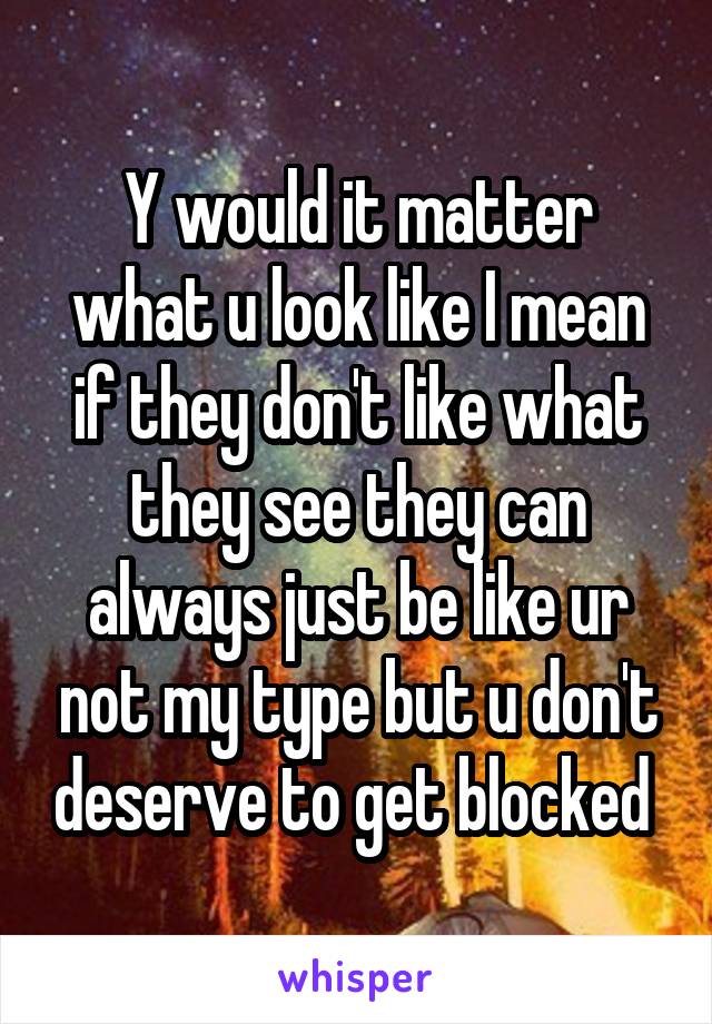 Y would it matter what u look like I mean if they don't like what they see they can always just be like ur not my type but u don't deserve to get blocked 