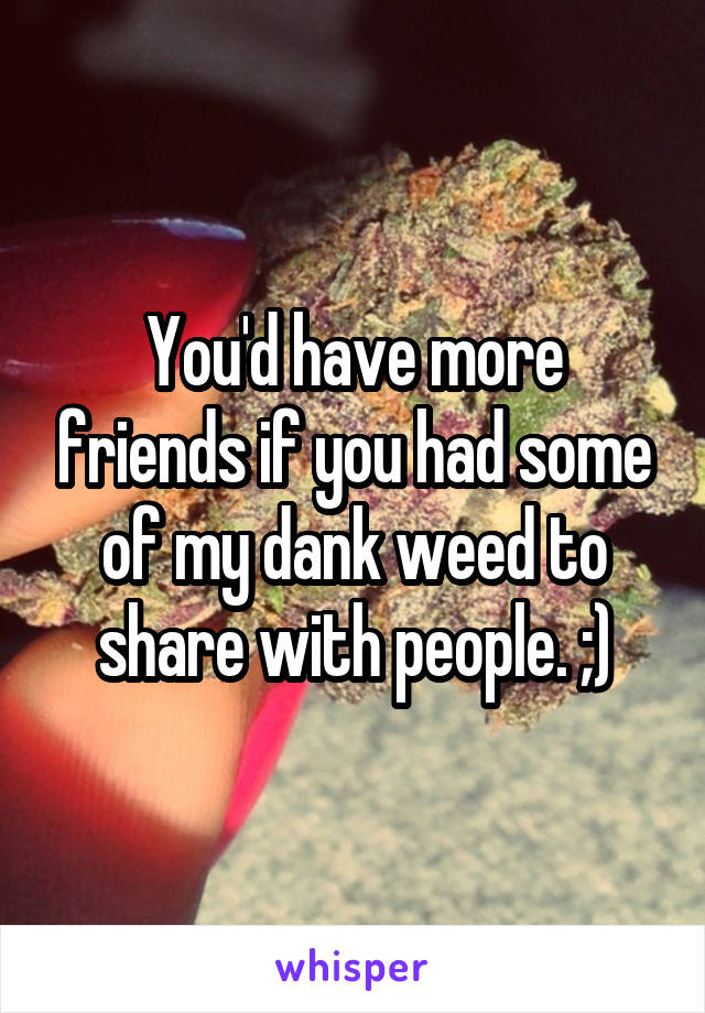 You'd have more friends if you had some of my dank weed to share with people. ;)