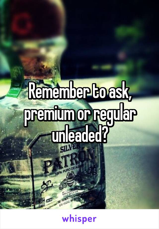 Remember to ask, premium or regular unleaded?