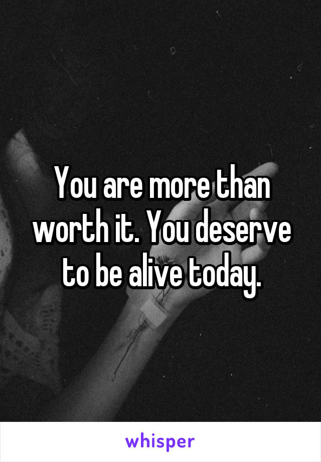 You are more than worth it. You deserve to be alive today.
