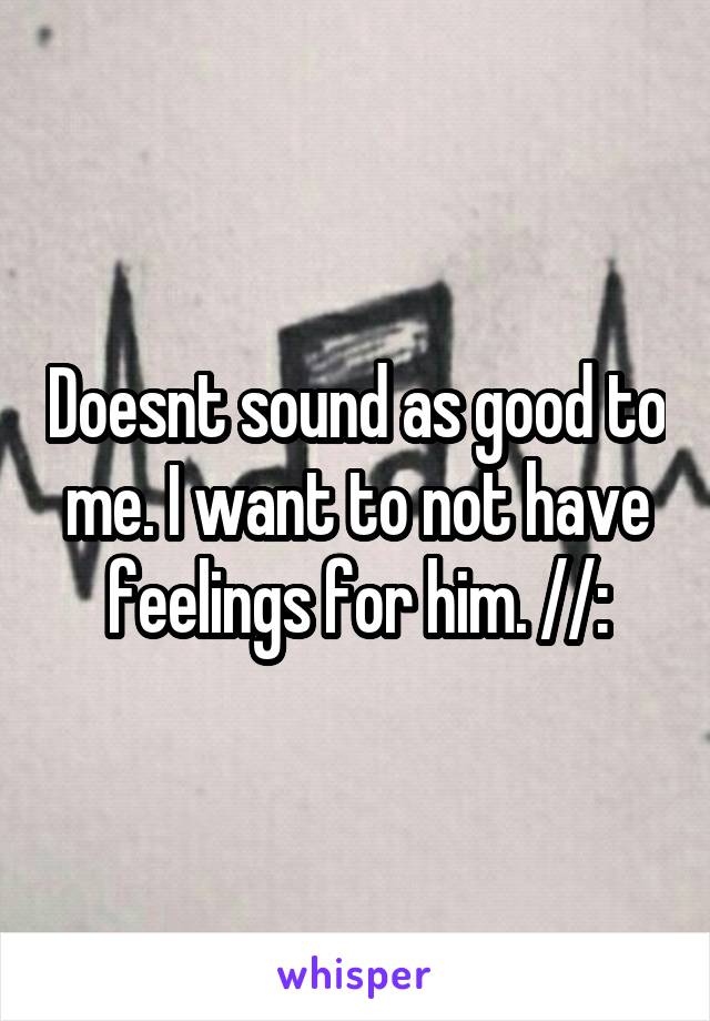 Doesnt sound as good to me. I want to not have feelings for him. //: