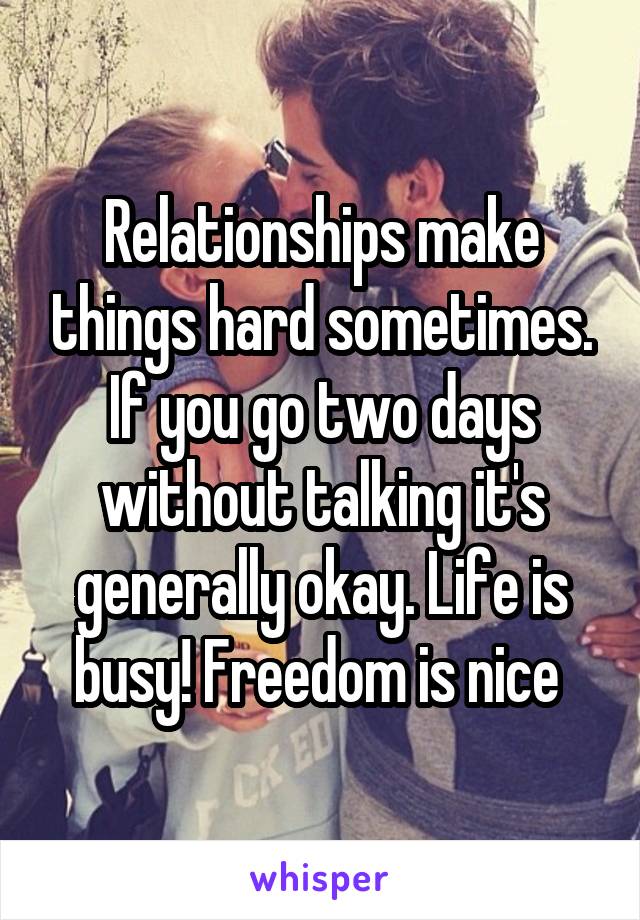 Relationships make things hard sometimes. If you go two days without talking it's generally okay. Life is busy! Freedom is nice 