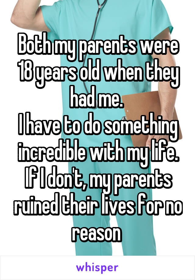 Both my parents were 18 years old when they had me. 
I have to do something incredible with my life. If I don't, my parents ruined their lives for no reason 
