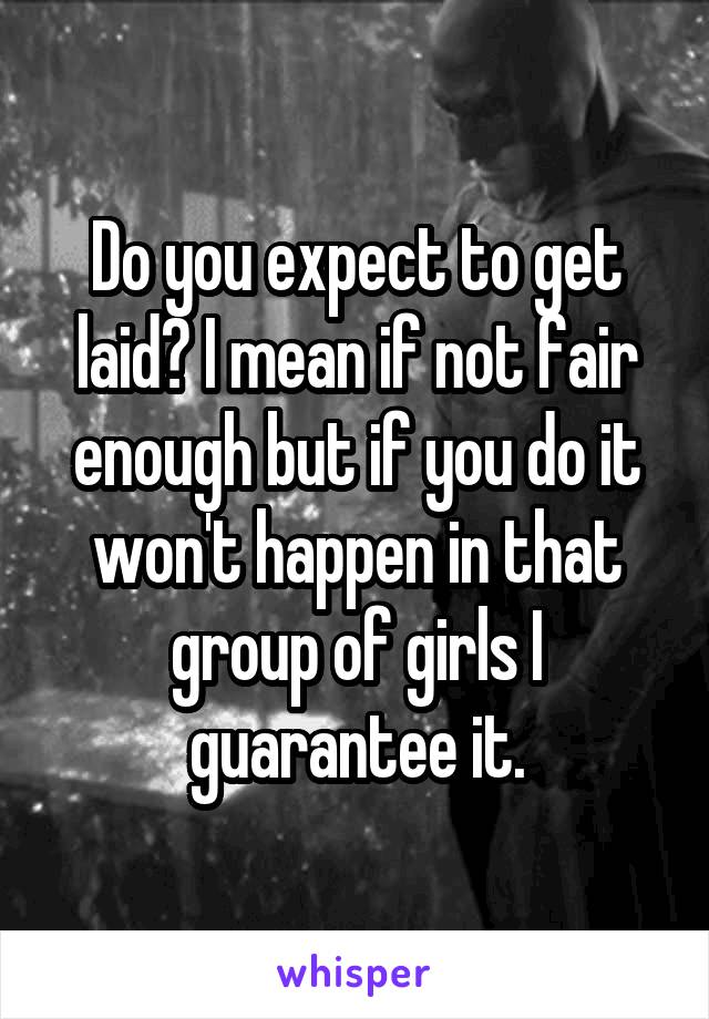 Do you expect to get laid? I mean if not fair enough but if you do it won't happen in that group of girls I guarantee it.