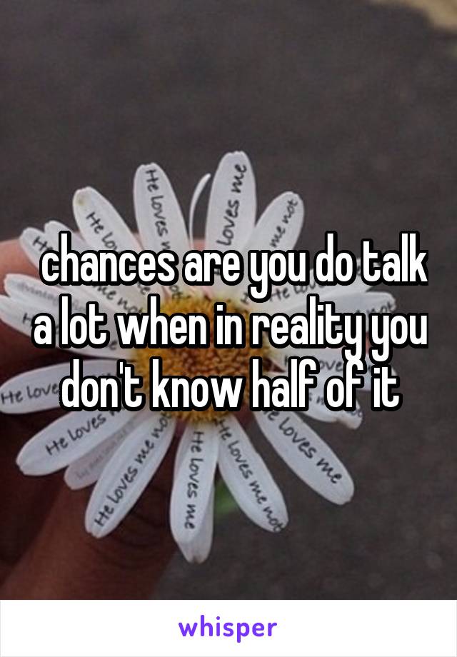  chances are you do talk a lot when in reality you don't know half of it