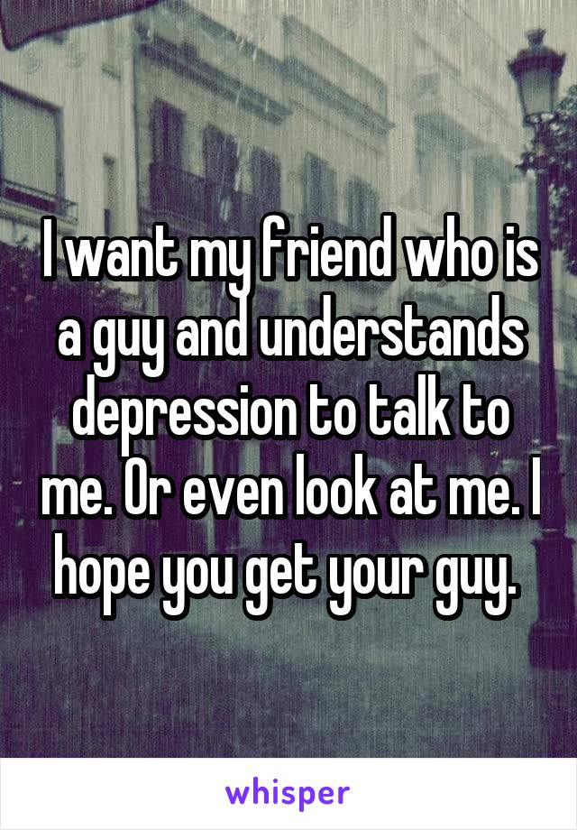 I want my friend who is a guy and understands depression to talk to me. Or even look at me. I hope you get your guy. 