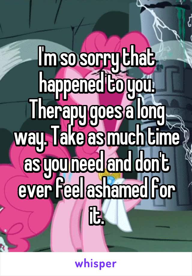 I'm so sorry that happened to you. Therapy goes a long way. Take as much time as you need and don't ever feel ashamed for it.