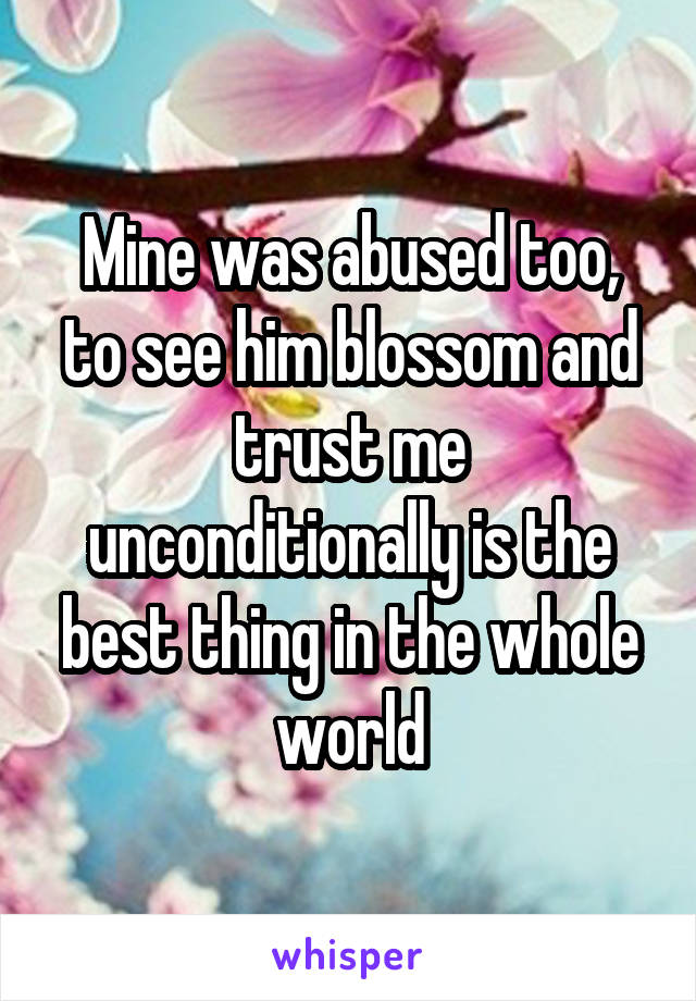 Mine was abused too, to see him blossom and trust me unconditionally is the best thing in the whole world