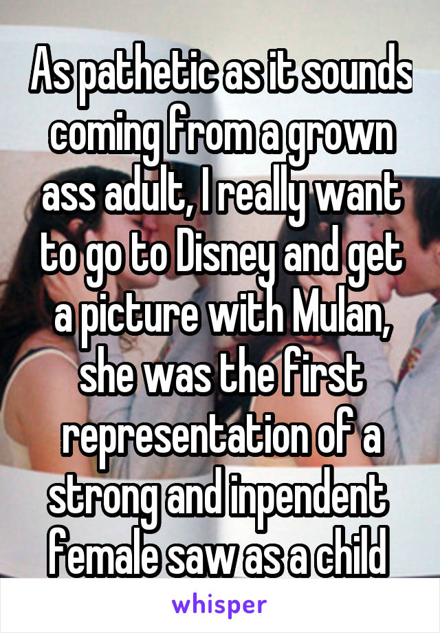 As pathetic as it sounds coming from a grown ass adult, I really want to go to Disney and get a picture with Mulan, she was the first representation of a strong and inpendent  female saw as a child 