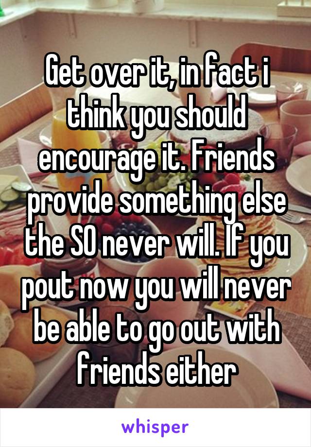 Get over it, in fact i think you should encourage it. Friends provide something else the SO never will. If you pout now you will never be able to go out with friends either