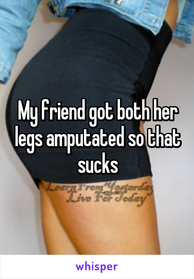 My friend got both her legs amputated so that sucks