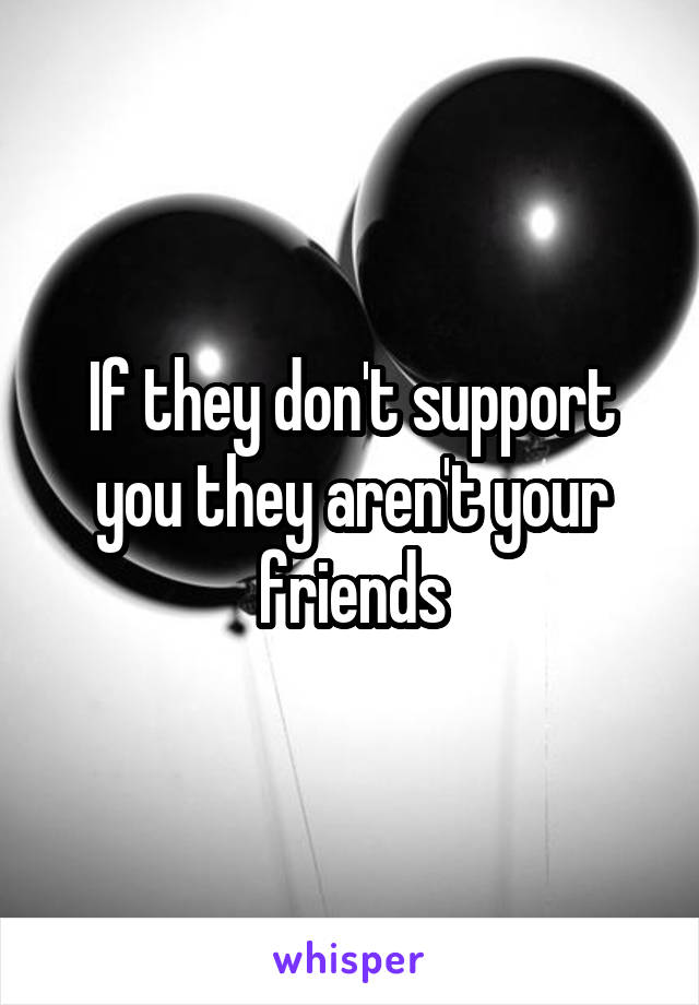 If they don't support you they aren't your friends