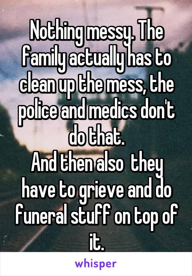 Nothing messy. The family actually has to clean up the mess, the police and medics don't do that.
And then also  they have to grieve and do funeral stuff on top of it.