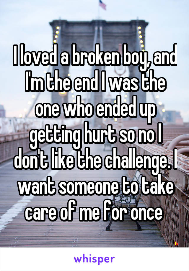 I loved a broken boy, and I'm the end I was the one who ended up getting hurt so no I don't like the challenge. I want someone to take care of me for once 