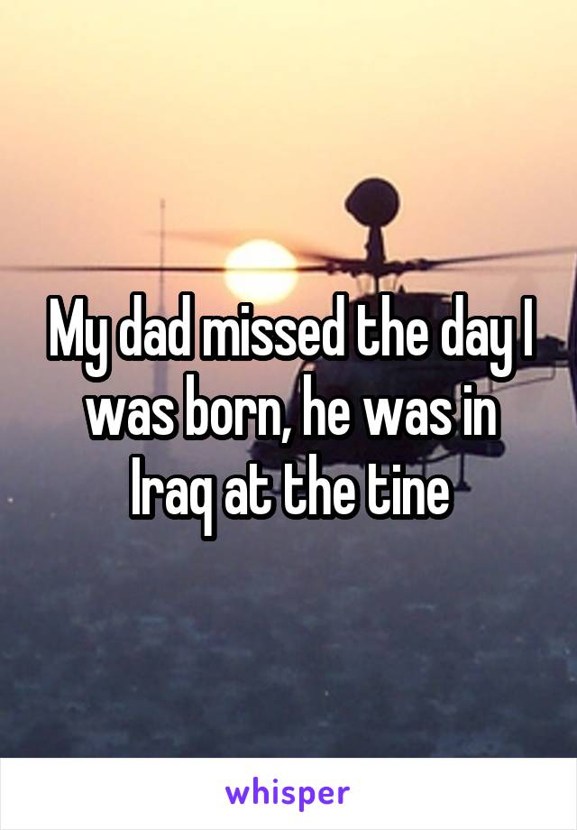 My dad missed the day I was born, he was in Iraq at the tine