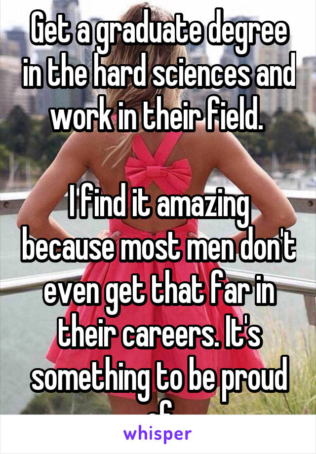 Get a graduate degree in the hard sciences and work in their field. 

I find it amazing because most men don't even get that far in their careers. It's something to be proud of