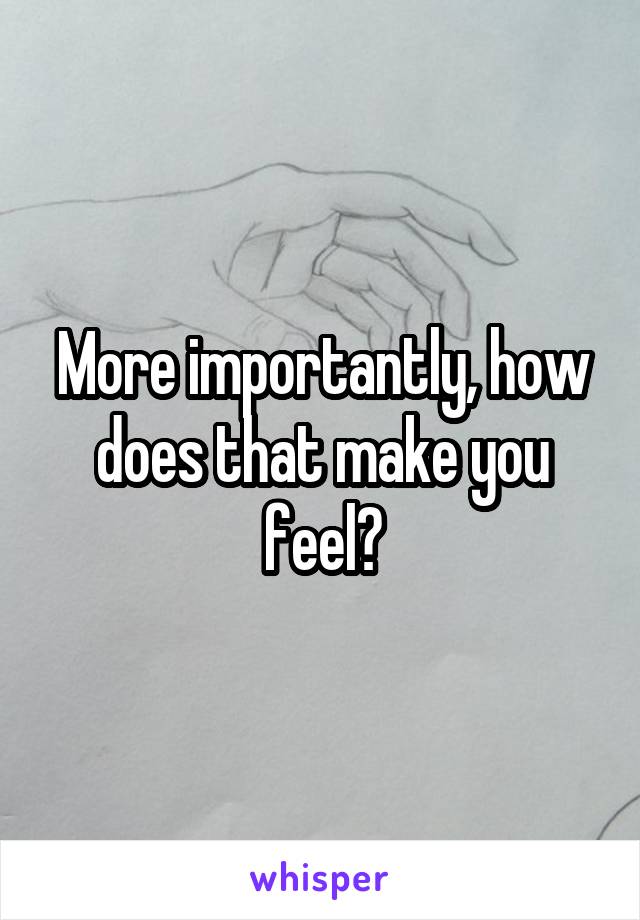 More importantly, how does that make you feel?