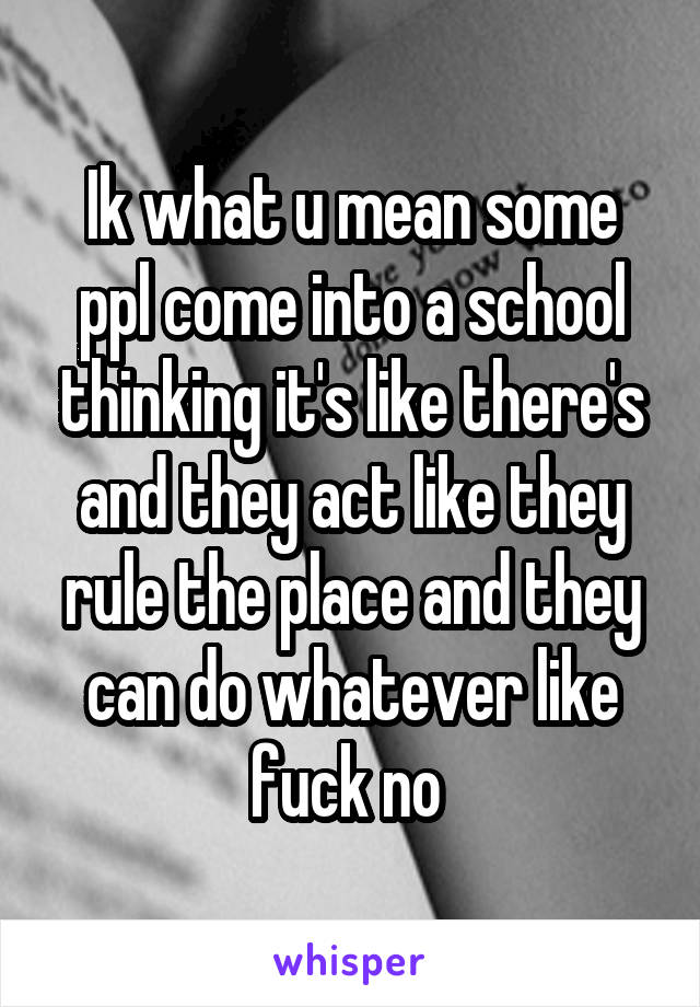 Ik what u mean some ppl come into a school thinking it's like there's and they act like they rule the place and they can do whatever like fuck no 