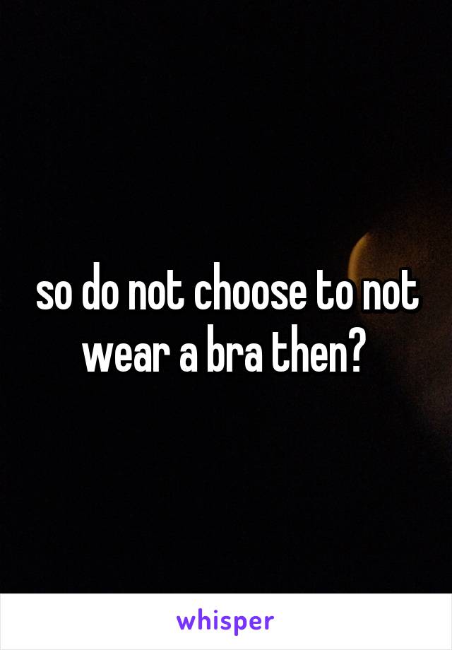 so do not choose to not wear a bra then? 