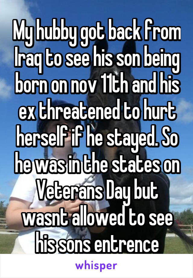 My hubby got back from Iraq to see his son being born on nov 11th and his ex threatened to hurt herself if he stayed. So he was in the states on Veterans Day but wasnt allowed to see his sons entrence