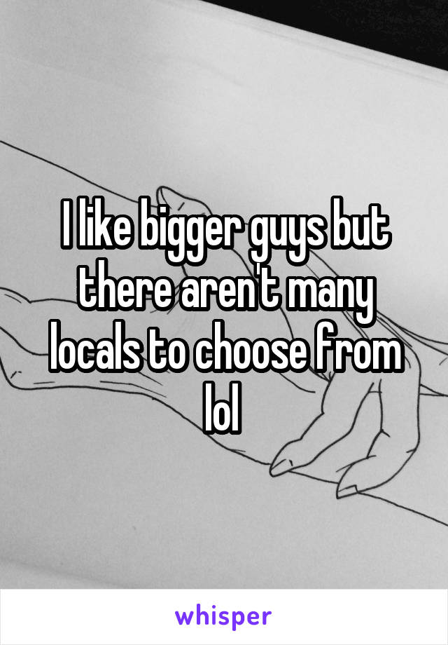 I like bigger guys but there aren't many locals to choose from lol 