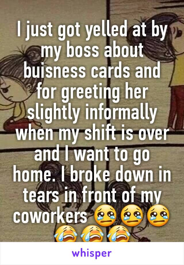 I just got yelled at by my boss about buisness cards and for greeting her slightly informally when my shift is over and I want to go home. I broke down in tears in front of my coworkers 😢😢😢😭😭😭
