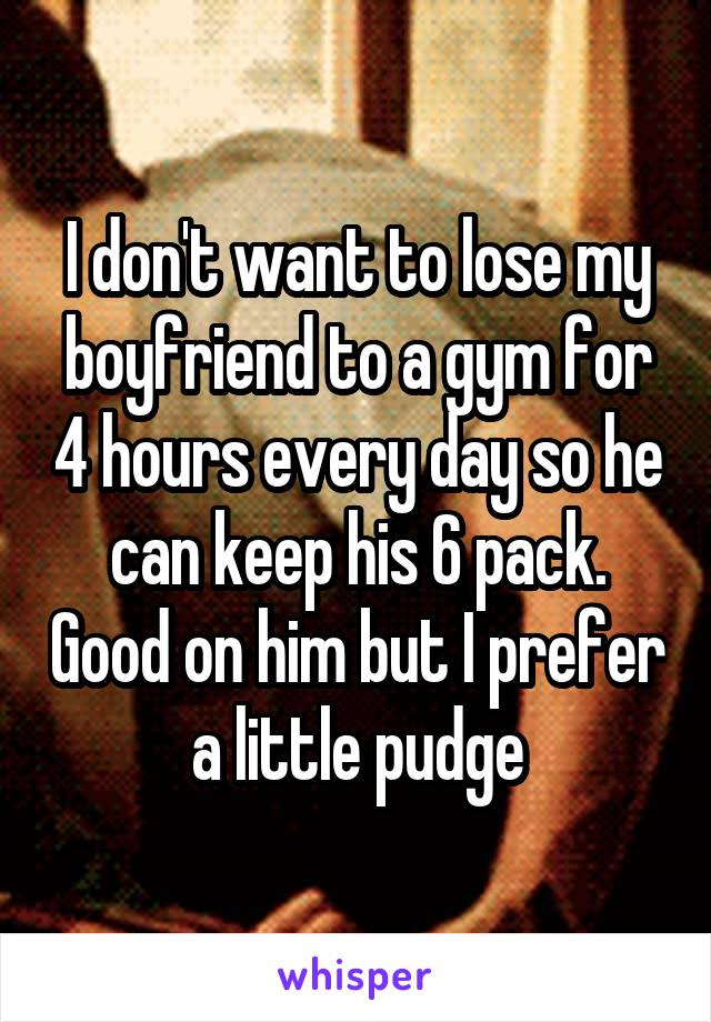 I don't want to lose my boyfriend to a gym for 4 hours every day so he can keep his 6 pack. Good on him but I prefer a little pudge
