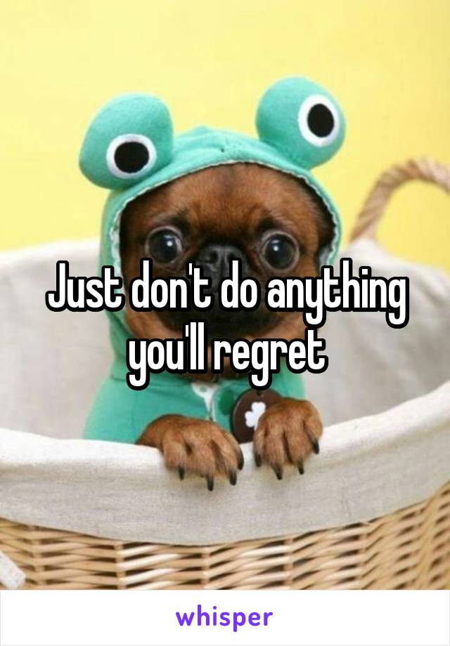 Just don't do anything you'll regret
