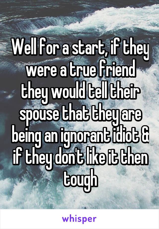 Well for a start, if they were a true friend they would tell their spouse that they are being an ignorant idiot & if they don't like it then tough