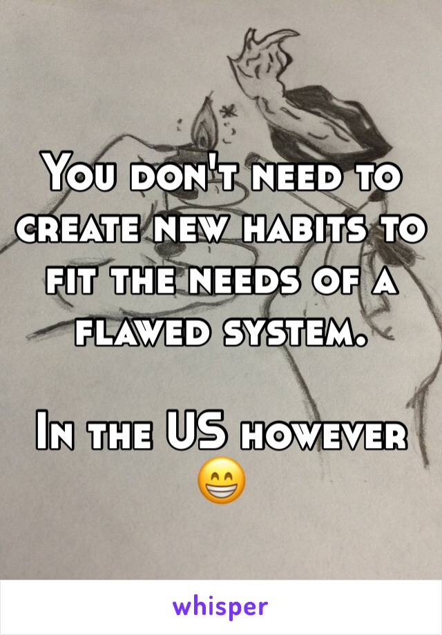 You don't need to create new habits to fit the needs of a flawed system. 

In the US however 😁