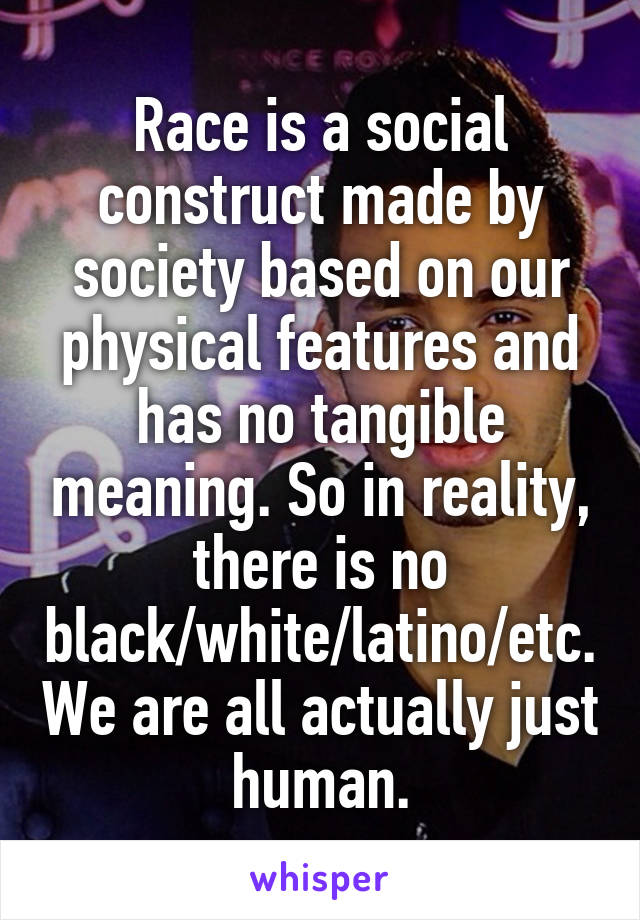 Race is a social construct made by society based on our physical features and has no tangible meaning. So in reality, there is no black/white/latino/etc. We are all actually just human.