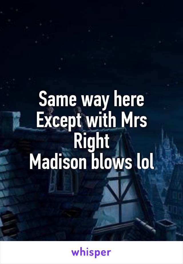 Same way here
Except with Mrs Right
Madison blows lol
