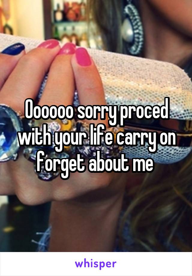 Oooooo sorry proced with your life carry on forget about me 