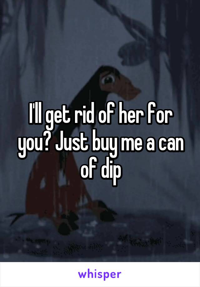 I'll get rid of her for you? Just buy me a can of dip