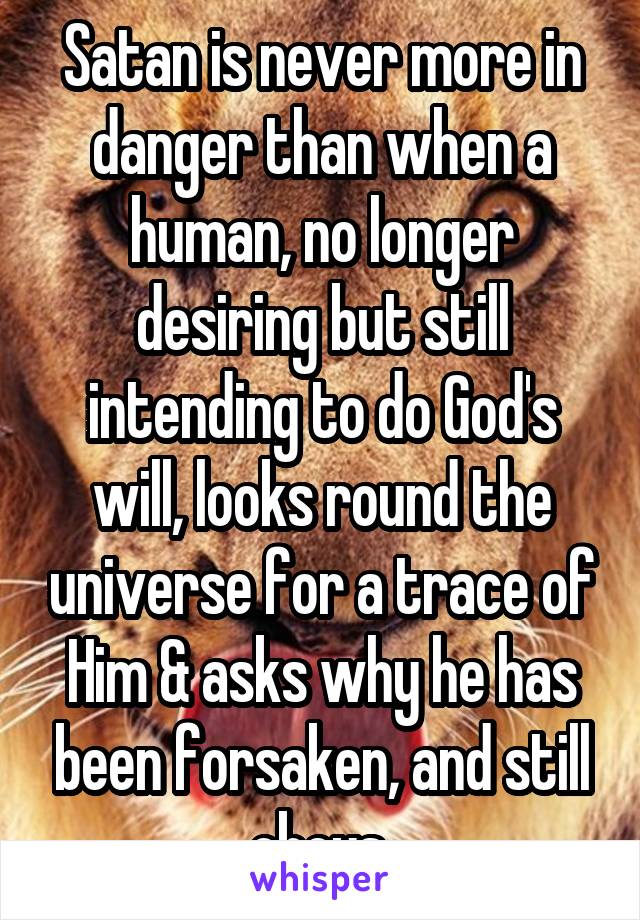Satan is never more in danger than when a human, no longer desiring but still intending to do God's will, looks round the universe for a trace of Him & asks why he has been forsaken, and still obeys.