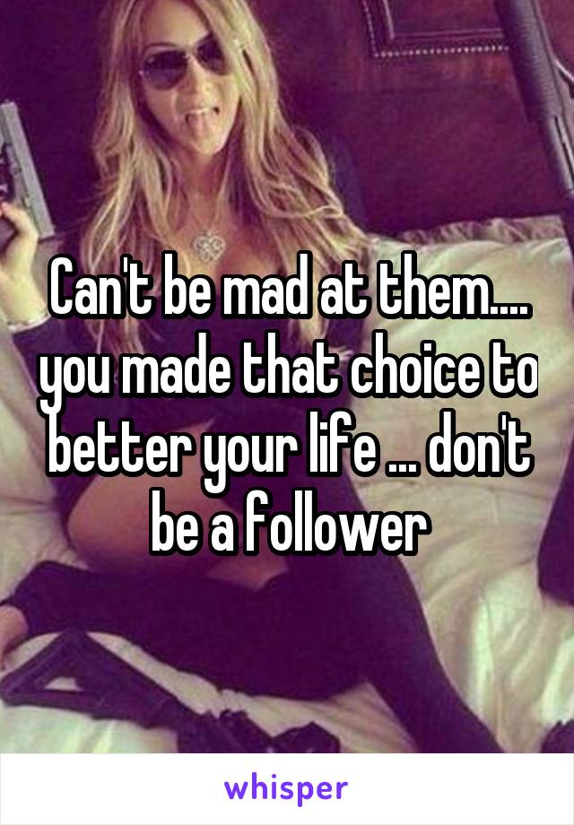 Can't be mad at them.... you made that choice to better your life ... don't be a follower