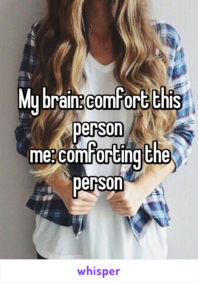 My brain: comfort this person 
me: comforting the person 