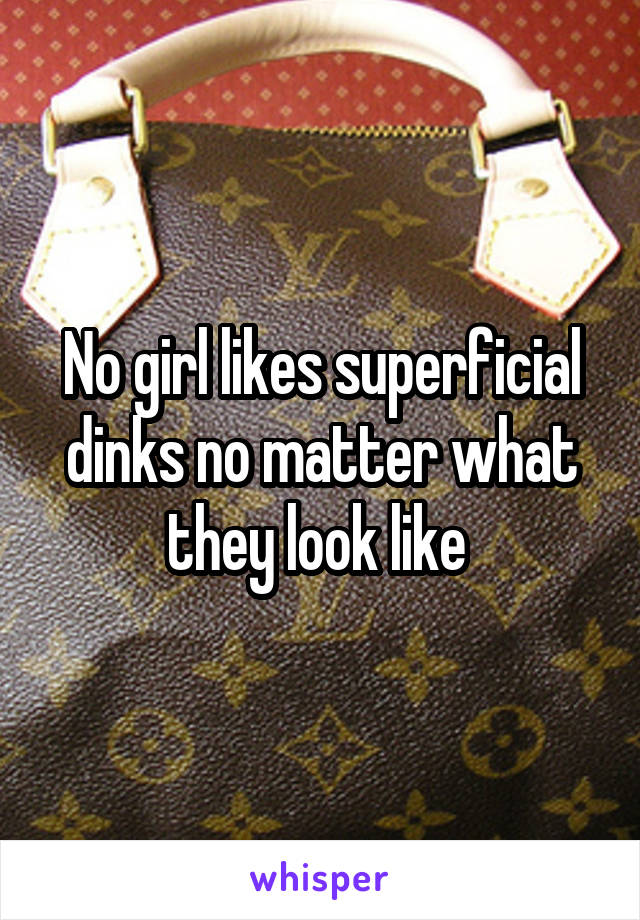 No girl likes superficial dinks no matter what they look like 