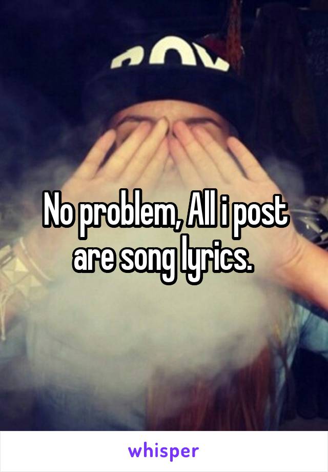 No problem, All i post are song lyrics. 