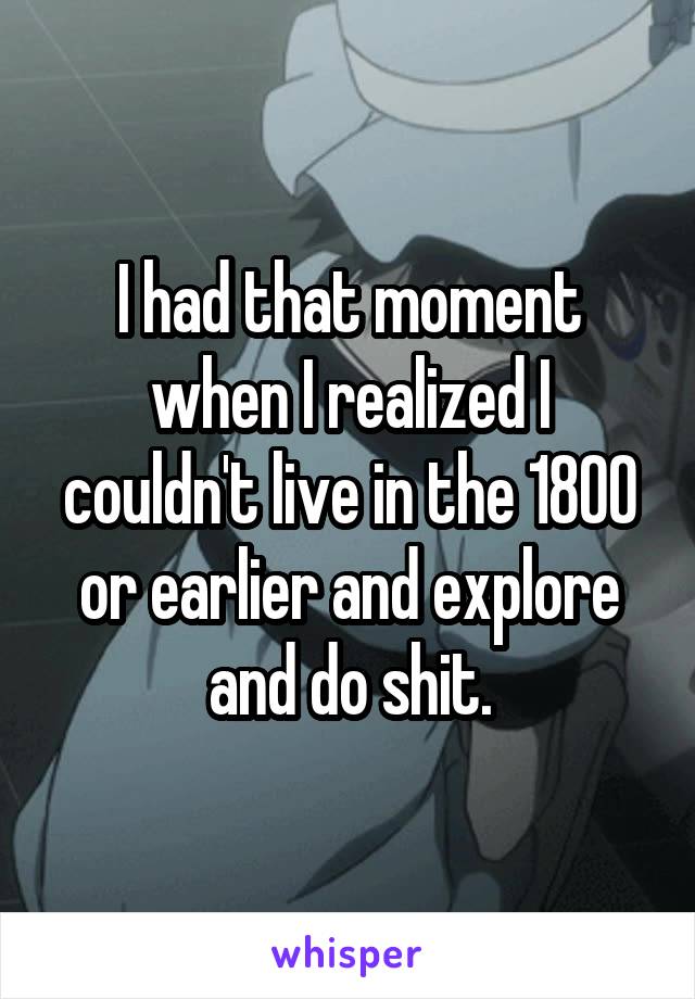 I had that moment when I realized I couldn't live in the 1800 or earlier and explore and do shit.