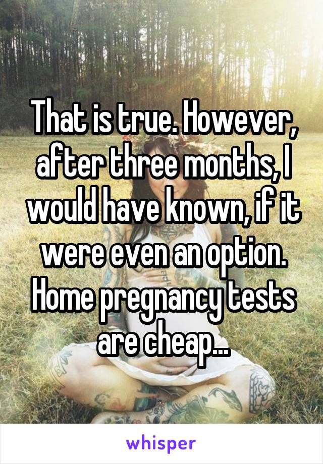 That is true. However, after three months, I would have known, if it were even an option. Home pregnancy tests are cheap...