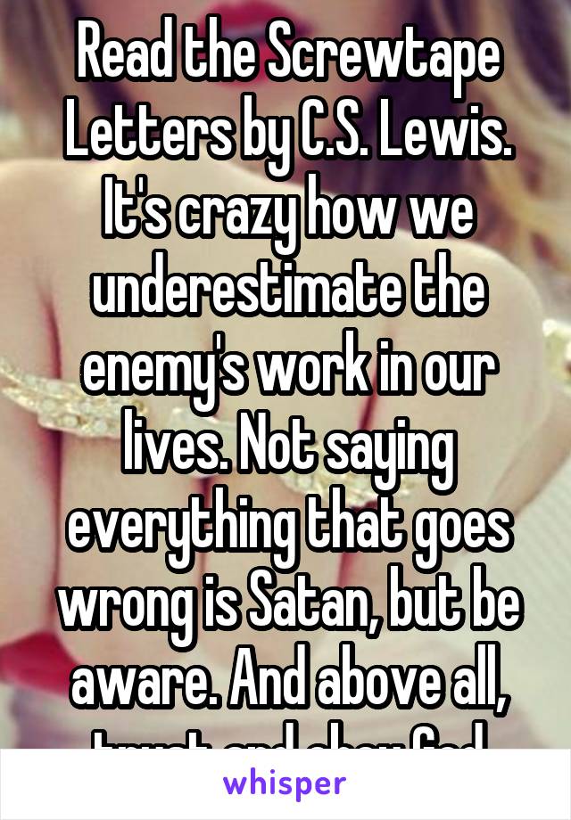 Read the Screwtape Letters by C.S. Lewis. It's crazy how we underestimate the enemy's work in our lives. Not saying everything that goes wrong is Satan, but be aware. And above all, trust and obey God