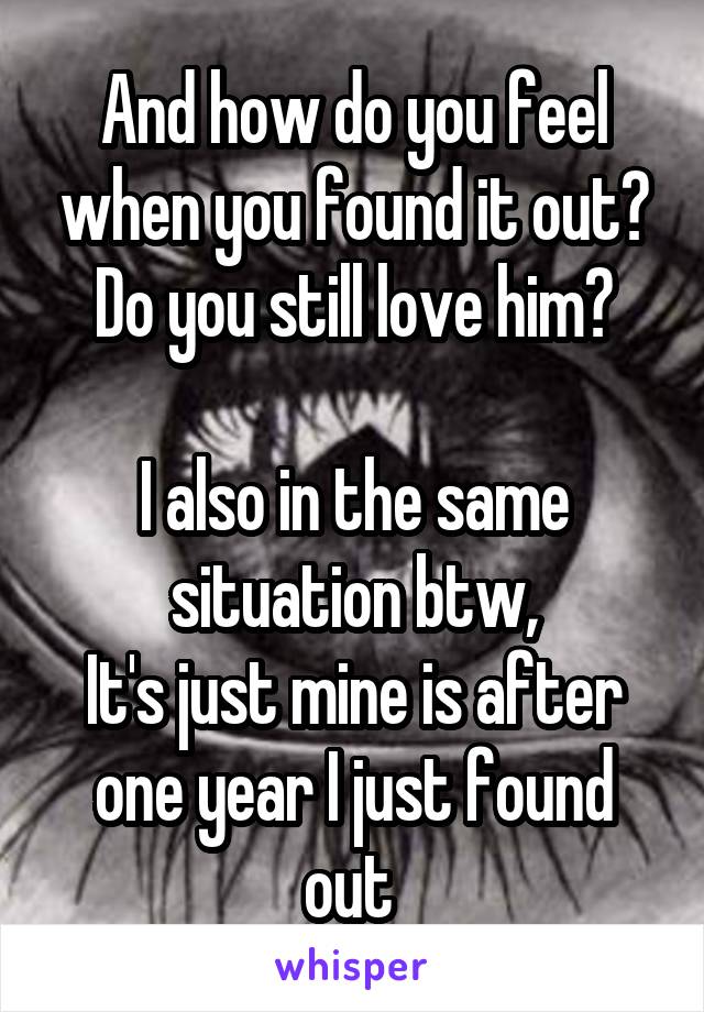 And how do you feel when you found it out?
Do you still love him?

I also in the same situation btw,
It's just mine is after one year I just found out 